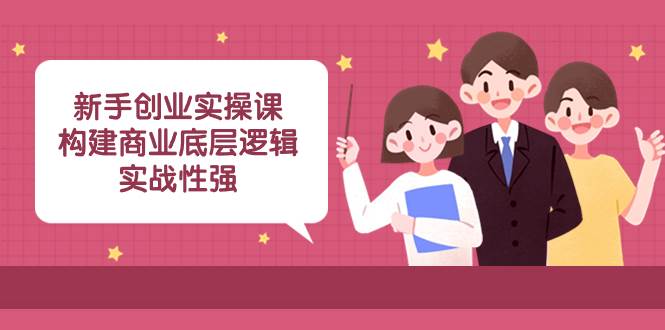 新手创业实操课：构建商业底层逻辑，实战性强（45节课）-领航创业网