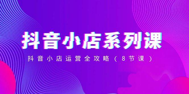 抖音小店-系列课，抖音小店运营全攻略（8节课）-领航创业网