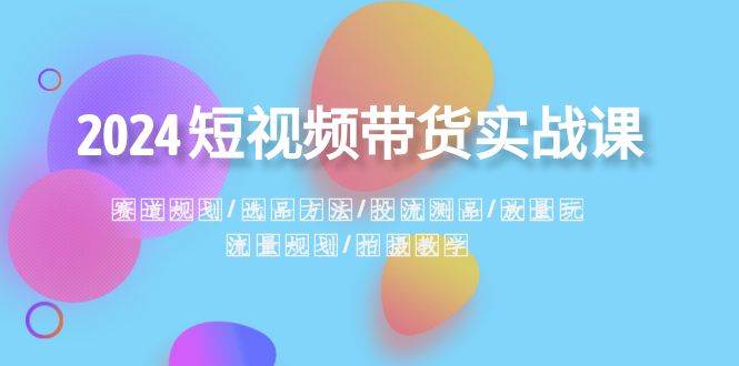2024短视频带货实战课：赛道规划·选品方法·投流测品·放量玩法·流量规划-领航创业网