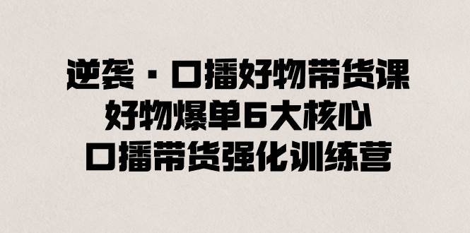 逆袭·口播好物带货课，好物爆单6大核心，口播带货强化训练营-领航创业网