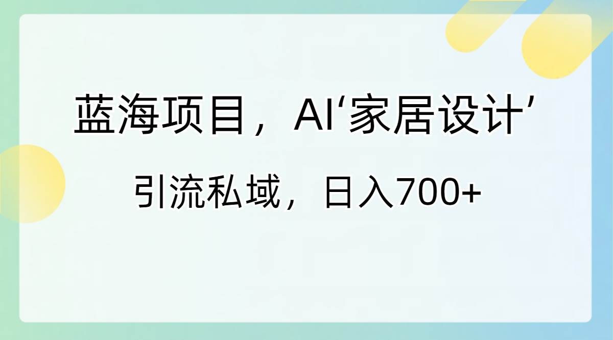 蓝海项目，AI‘家居设计’ 引流私域，日入700+-领航创业网