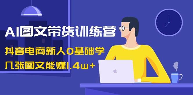 AI图文带货训练营：抖音电商新人0基础学，几张图文能赚1.4w+-领航创业网