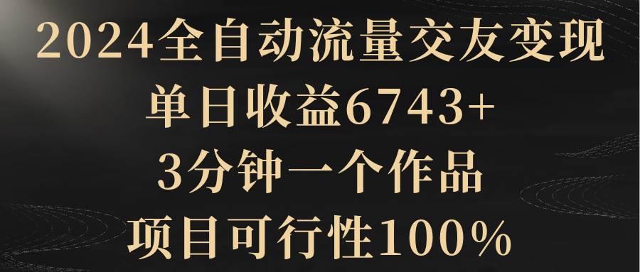 2024全自动流量交友变现，单日收益6743+，3分钟一个作品，项目可行性100%-领航创业网
