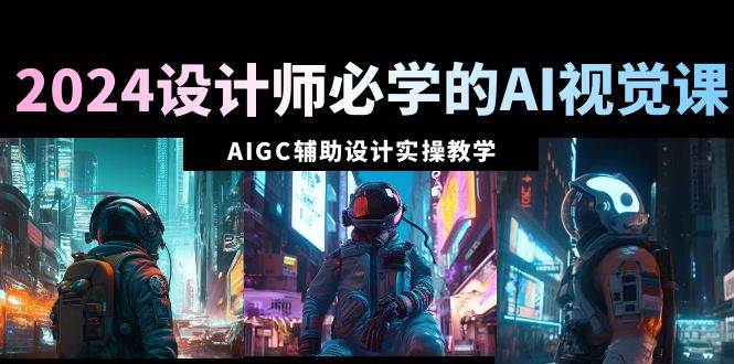 2024设计师必学的AI视觉课：AIGC辅助设计实操教学（66节课）-领航创业网