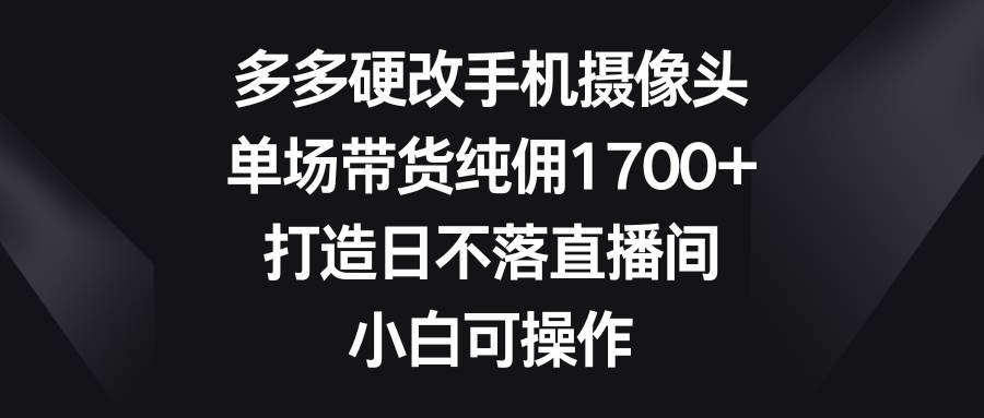 多多硬改手机摄像头，单场带货纯佣1700+，打造日不落直播间，小白可操作-领航创业网