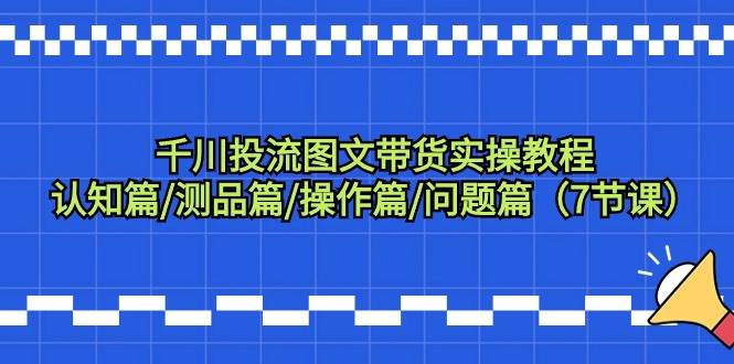 千川投流图文带货实操教程：认知篇/测品篇/操作篇/问题篇（7节课）-领航创业网