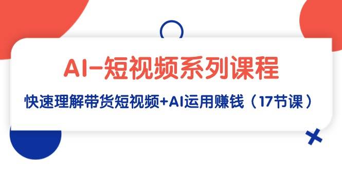 AI-短视频系列课程，快速理解带货短视频+AI运用赚钱（17节课）-领航创业网