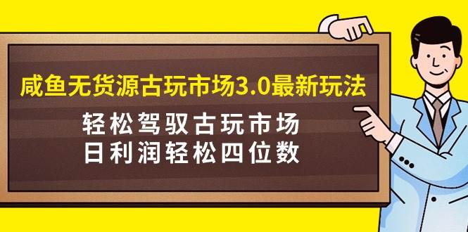 咸鱼无货源古玩市场3.0最新玩法，轻松驾驭古玩市场，日利润轻松四位数！…-领航创业网