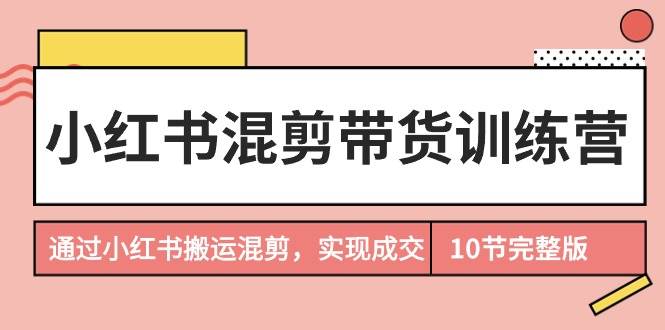 小红书混剪带货训练营，通过小红书搬运混剪，实现成交（10节课完结版）-领航创业网