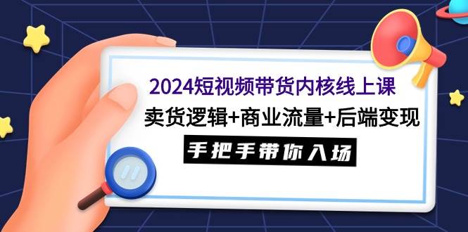 2024短视频带货内核线上课：卖货逻辑+商业流量+后端变现，手把手带你入场-领航创业网