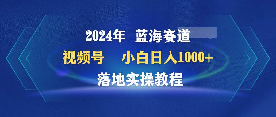2024年蓝海赛道 视频号  小白日入1000+ 落地实操教程-领航创业网