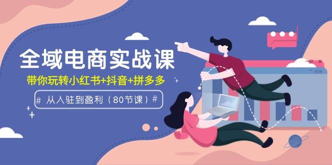全域电商实战课：从入驻到盈利，带你玩转小红书+抖音+拼多多（80节课）-领航创业网