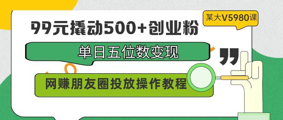 99元撬动500+创业粉，单日五位数变现，网赚朋友圈投放操作教程价值5980！-领航创业网