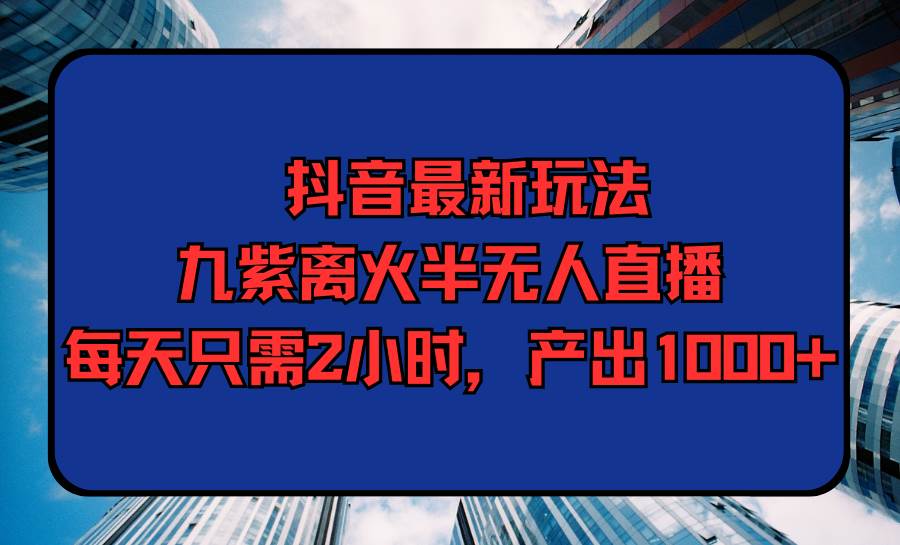 抖音最新玩法，九紫离火半无人直播，每天只需2小时，产出1000+-领航创业网
