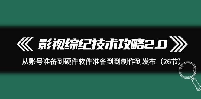 影视 综纪技术攻略2.0：从账号准备到硬件软件准备到到制作到发布（26节）-领航创业网