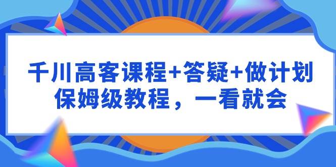 千川 高客课程+答疑+做计划，保姆级教程，一看就会-领航创业网