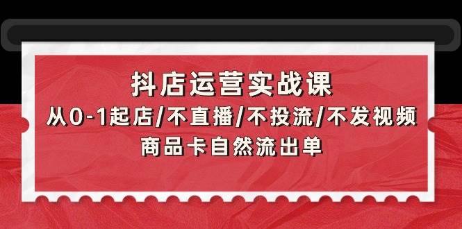 抖店运营实战课：从0-1起店/不直播/不投流/不发视频/商品卡自然流出单-领航创业网