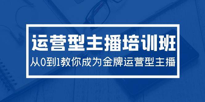 2024运营型主播培训班：从0到1教你成为金牌运营型主播（29节课）-领航创业网