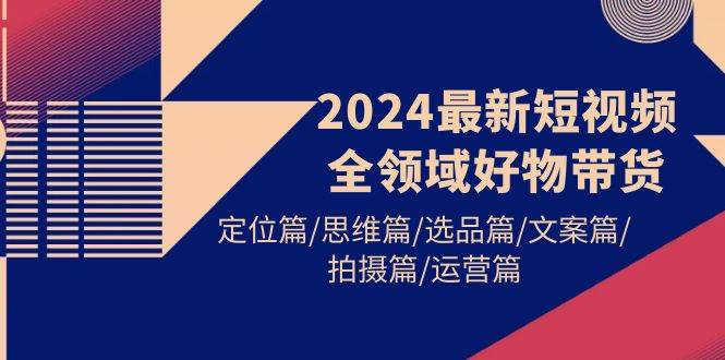 2024最新短视频全领域好物带货 定位篇/思维篇/选品篇/文案篇/拍摄篇/运营篇-领航创业网