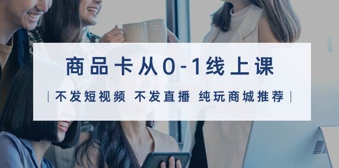 商品卡从0-1线上课（不发短视频 不发直播 纯玩商城推荐）32节课-领航创业网