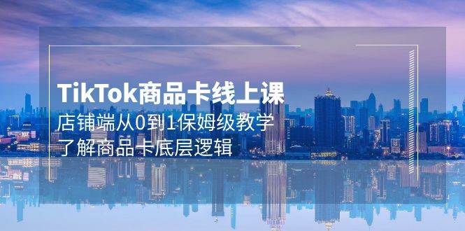 Tk商品卡线上课，店铺端从0到1保姆级教学，了解商品卡底层逻辑（20节）-领航创业网