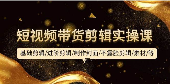 短视频带货剪辑实操课：基础剪辑/进阶剪辑/制作封面/不露脸剪辑/素材/等等-领航创业网