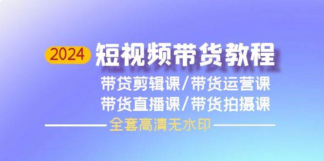 2024短视频带货教程，剪辑课+运营课+直播课+拍摄课（全套高清无水印）-领航创业网