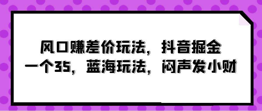 风口赚差价玩法，抖音掘金，一个35，蓝海玩法，闷声发小财-领航创业网