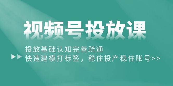 视频号投放课：投放基础认知完善疏通，快速建模打标签，稳住投产稳住账号-领航创业网