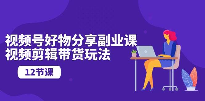 视频号好物分享副业课，视频剪辑带货玩法（12节课）-领航创业网
