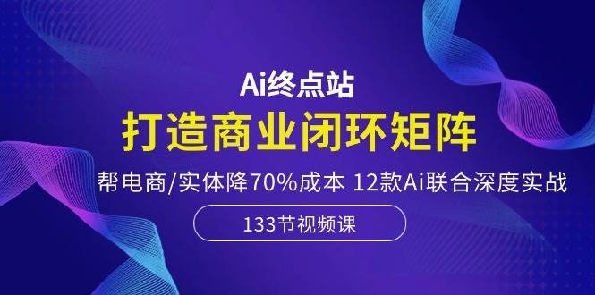 Ai终点站，打造商业闭环矩阵，帮电商/实体降70%成本，12款Ai联合深度实战-领航创业网