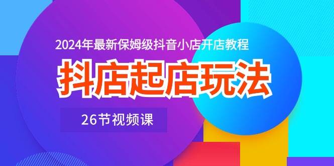 抖店起店玩法，2024年最新保姆级抖音小店开店教程（26节视频课）-领航创业网