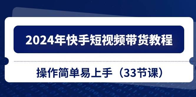 2024年快手短视频带货教程，操作简单易上手（33节课）-领航创业网