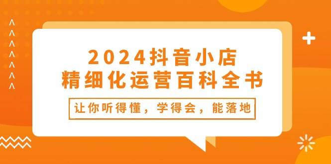 2024抖音小店-精细化运营百科全书：让你听得懂，学得会，能落地（34节课）-领航创业网