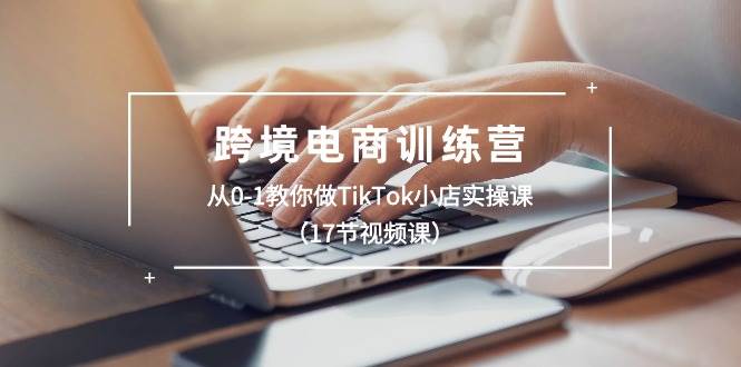 跨境电商训练营：从0-1教你做TikTok小店实操课（17节视频课）-领航创业网