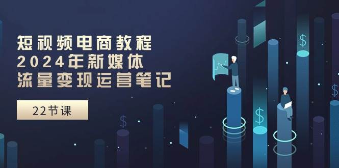 短视频电商教程：2024年新媒体流量变现运营笔记（25节课）-领航创业网