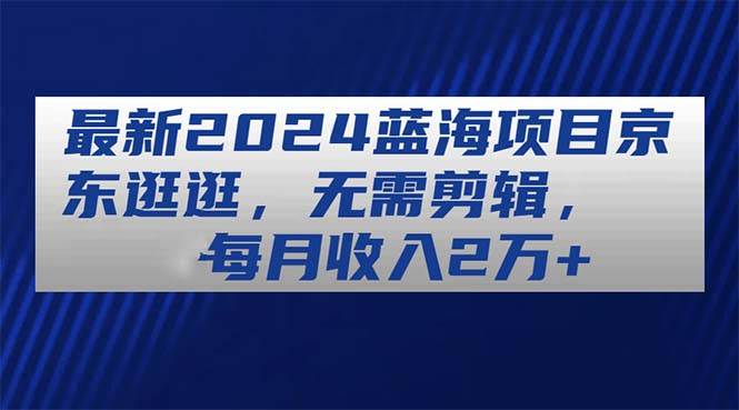 最新2024蓝海项目京东逛逛，无需剪辑，每月收入2万+-领航创业网