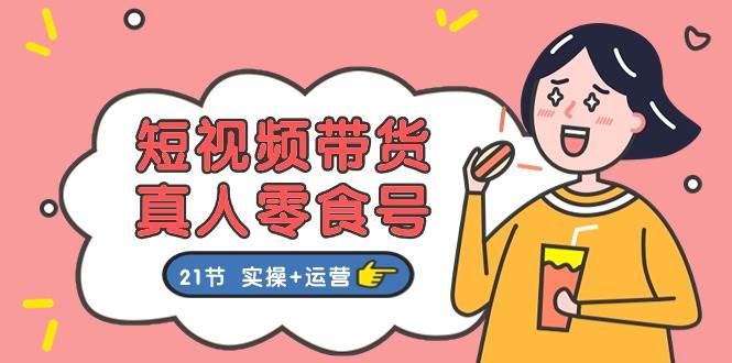 短视频带货真人零食号：更全面的零食带货教程：21节 实操+运营-领航创业网