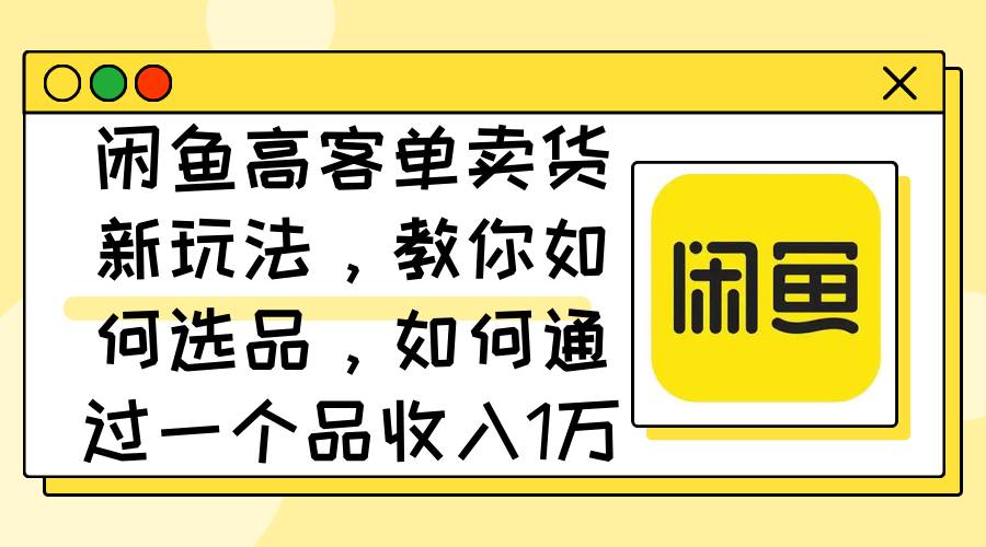 闲鱼高客单卖货新玩法，教你如何选品，如何通过一个品收入1万+-领航创业网